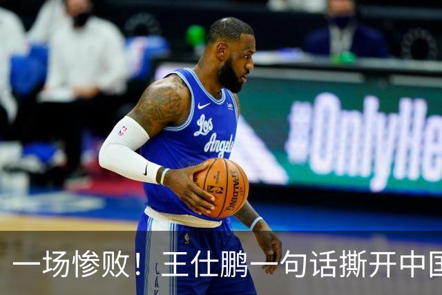 一场惨败！王仕鹏一句话撕开中国篮球遮羞布：联赛20分，国际赛0分！
